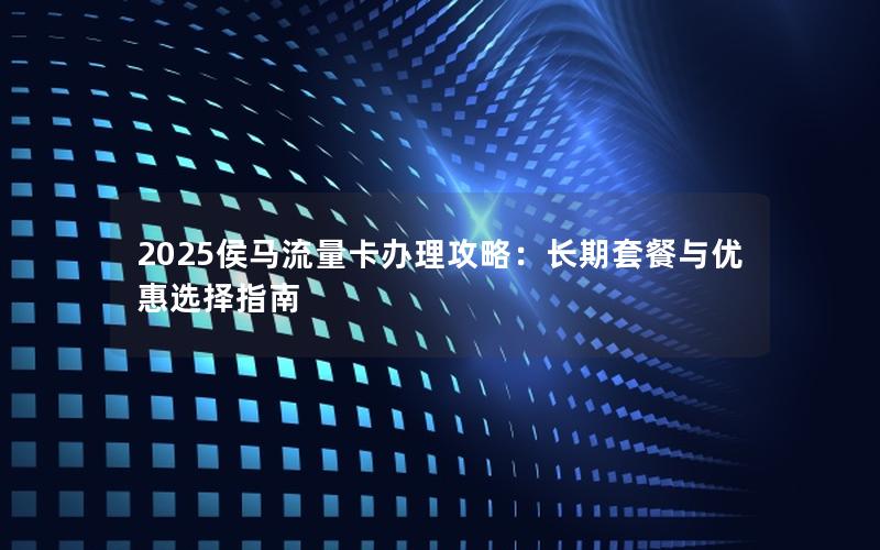 2025侯马流量卡办理攻略：长期套餐与优惠选择指南