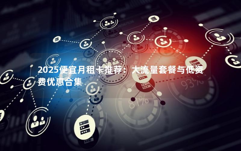 2025便宜月租卡推荐：大流量套餐与低资费优惠合集