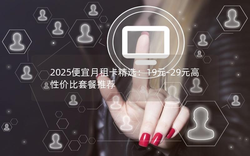 2025便宜月租卡精选：19元-29元高性价比套餐推荐