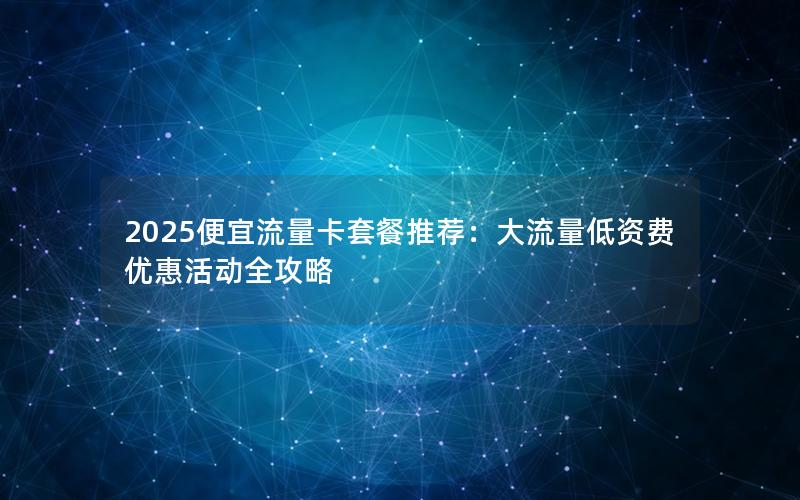 2025便宜流量卡套餐推荐：大流量低资费优惠活动全攻略