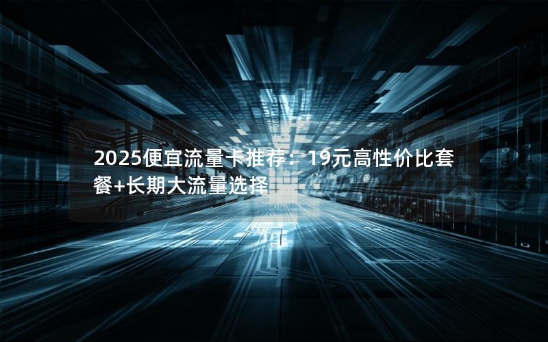 2025便宜流量卡推荐：19元高性价比套餐+长期大流量选择