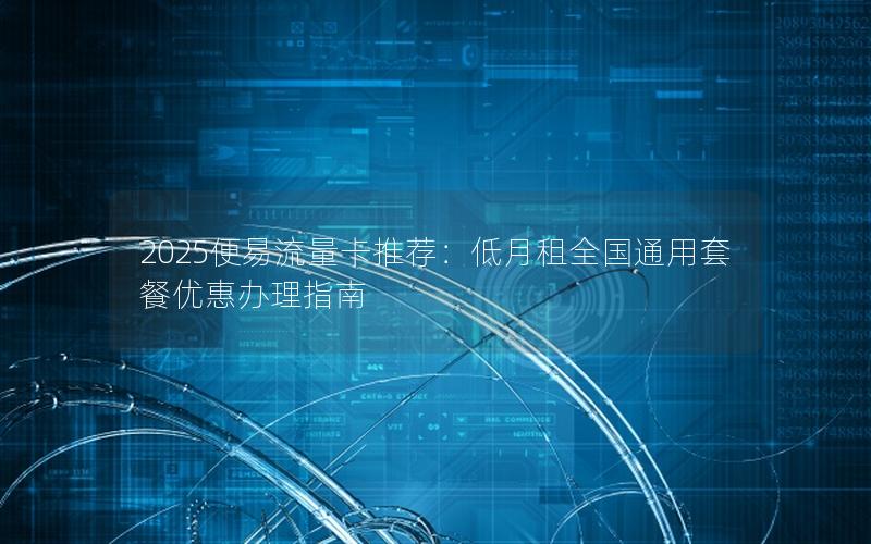 2025便易流量卡推荐：低月租全国通用套餐优惠办理指南