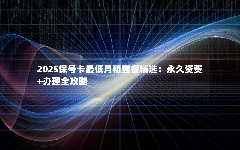 2025保号卡最低月租套餐精选：永久资费+办理全攻略