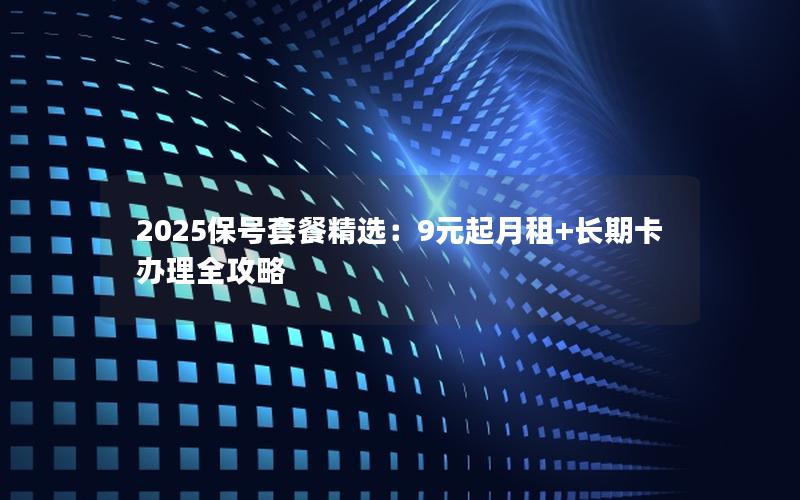 2025保号套餐精选：9元起月租+长期卡办理全攻略