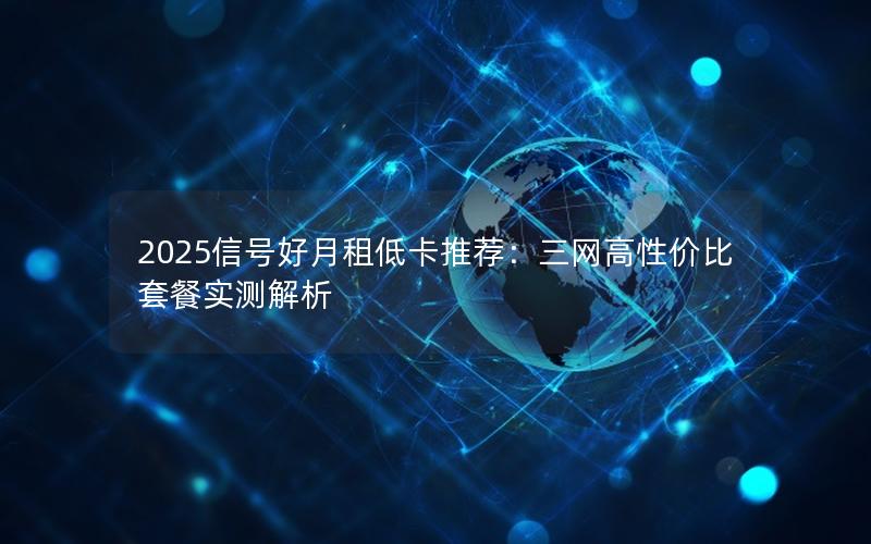 2025信号好月租低卡推荐：三网高性价比套餐实测解析