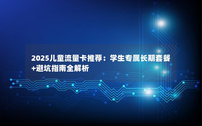 2025儿童流量卡推荐：学生专属长期套餐+避坑指南全解析