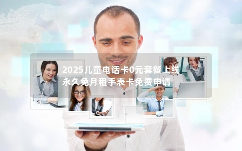 2025儿童电话卡0元套餐上线 永久免月租手表卡免费申请