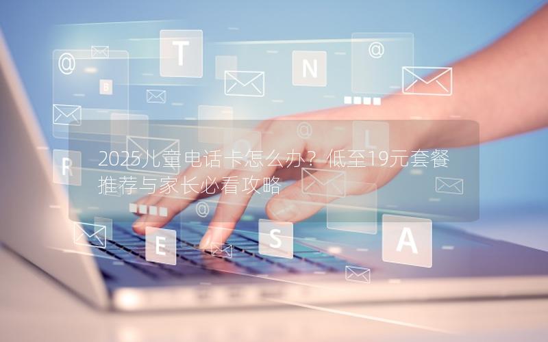 2025儿童电话卡怎么办？低至19元套餐推荐与家长必看攻略