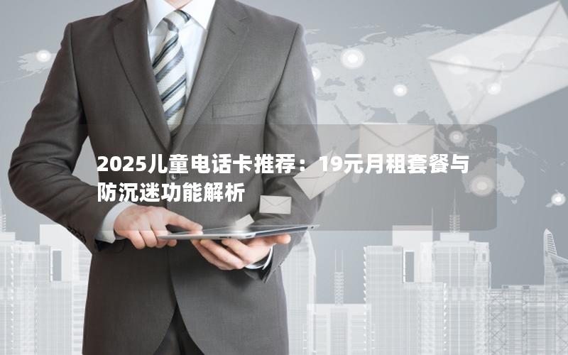 2025儿童电话卡推荐：19元月租套餐与防沉迷功能解析