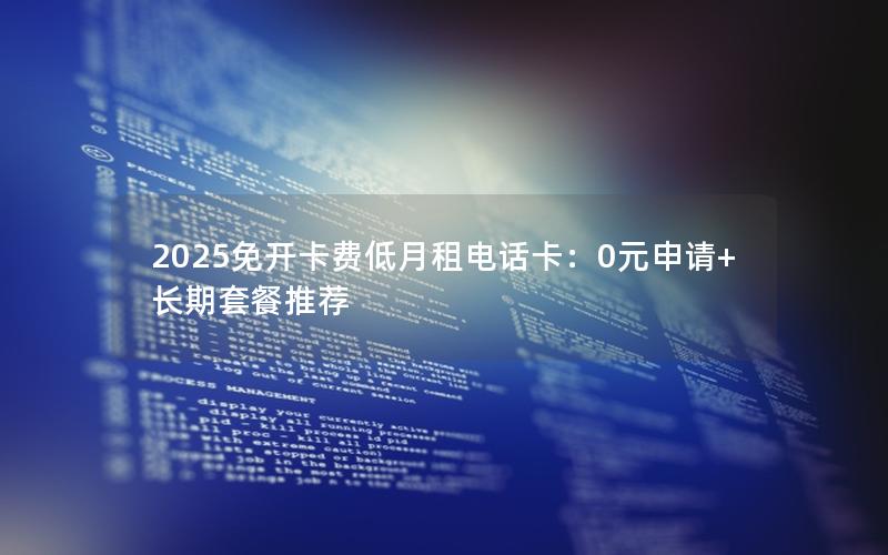 2025免开卡费低月租电话卡：0元申请+长期套餐推荐