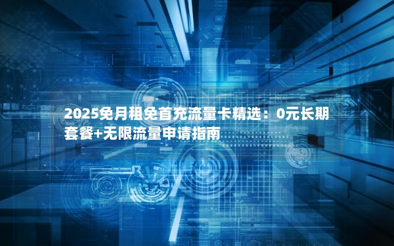 2025免月租免首充流量卡精选：0元长期套餐+无限流量申请指南