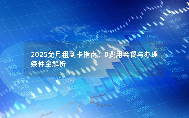 2025免月租副卡指南：0费用套餐与办理条件全解析