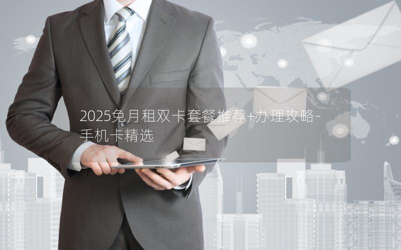 2025免月租双卡套餐推荐+办理攻略-手机卡精选