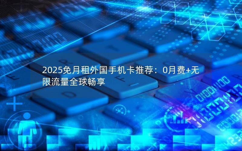 2025免月租外国手机卡推荐：0月费+无限流量全球畅享