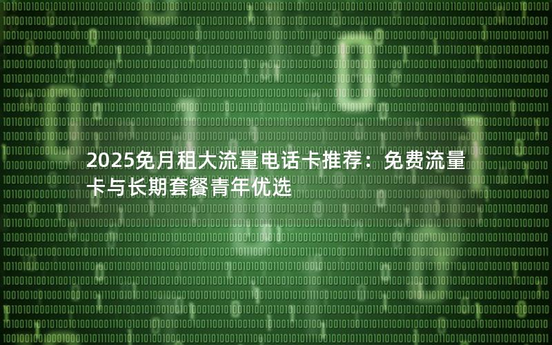 2025免月租大流量电话卡推荐：免费流量卡与长期套餐青年优选