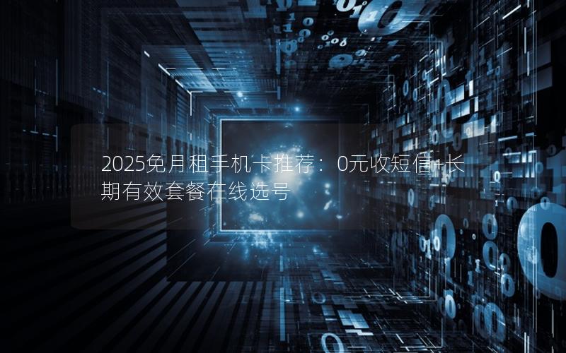 2025免月租手机卡推荐：0元收短信+长期有效套餐在线选号