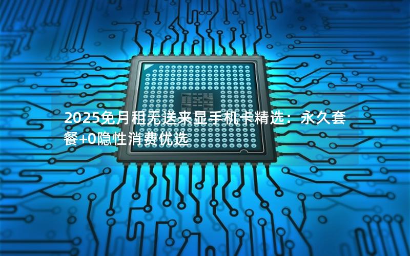 2025免月租无送来显手机卡精选：永久套餐+0隐性消费优选
