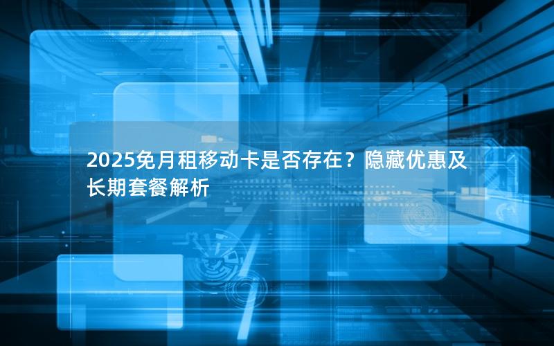 2025免月租移动卡是否存在？隐藏优惠及长期套餐解析