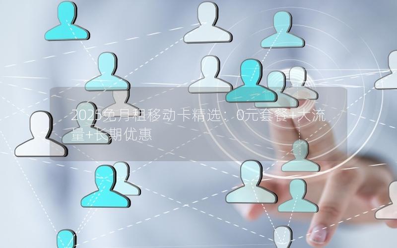 2025免月租移动卡精选：0元套餐+大流量+长期优惠