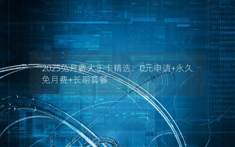 2025免月费大王卡精选：0元申请+永久免月费+长期套餐