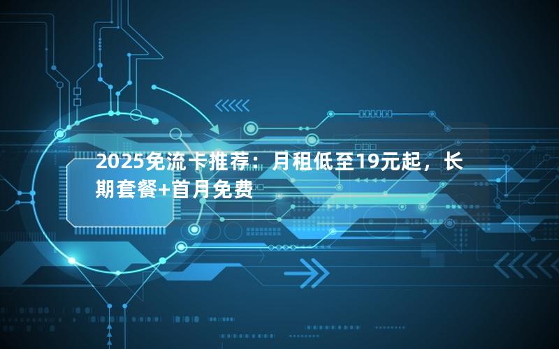 2025免流卡推荐：月租低至19元起，长期套餐+首月免费