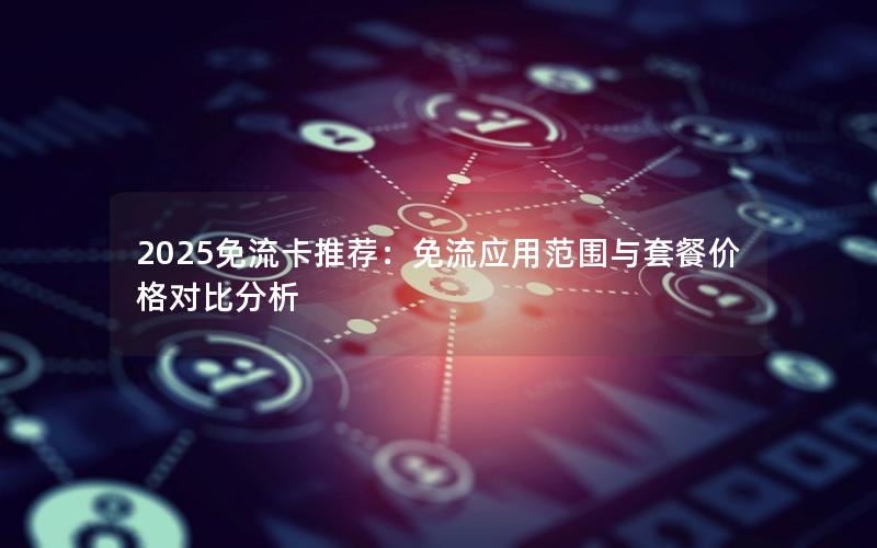 2025免流卡推荐：免流应用范围与套餐价格对比分析