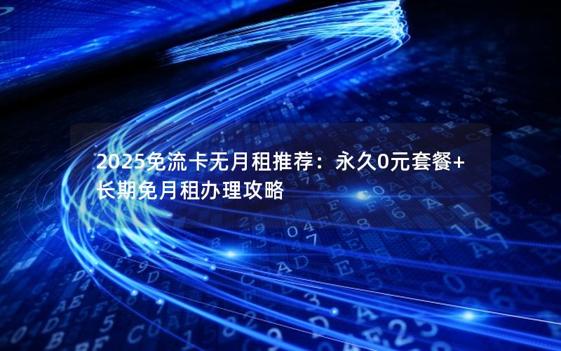 2025免流卡无月租推荐：永久0元套餐+长期免月租办理攻略