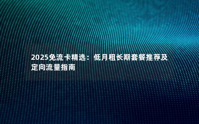 2025免流卡精选：低月租长期套餐推荐及定向流量指南