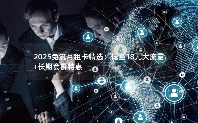 2025免流月租卡精选：低至18元大流量+长期套餐特惠
