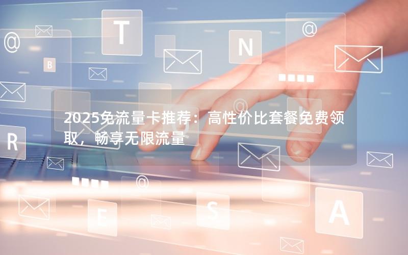 2025免流量卡推荐：高性价比套餐免费领取，畅享无限流量