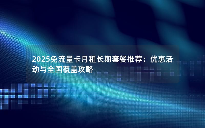 2025免流量卡月租长期套餐推荐：优惠活动与全国覆盖攻略