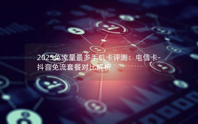 2025免流量最多手机卡评测：电信卡-抖音免流套餐对比解析