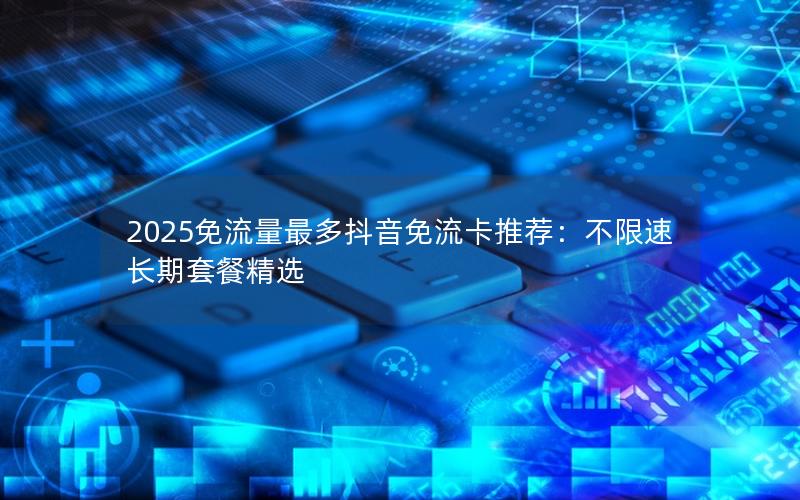2025免流量最多抖音免流卡推荐：不限速长期套餐精选