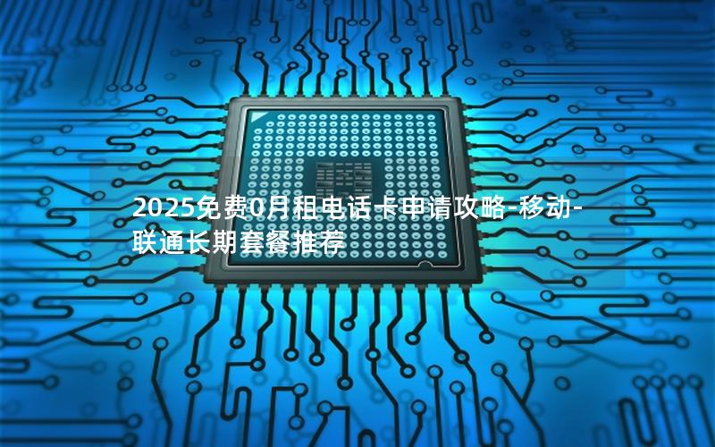 2025免费0月租电话卡申请攻略-移动-联通长期套餐推荐