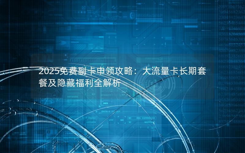 2025免费副卡申领攻略：大流量卡长期套餐及隐藏福利全解析