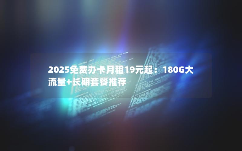 2025免费办卡月租19元起：180G大流量+长期套餐推荐