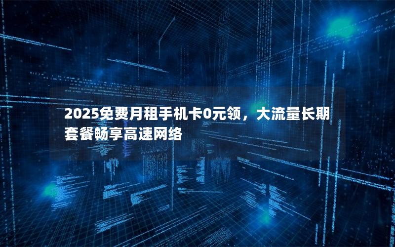 2025免费月租手机卡0元领，大流量长期套餐畅享高速网络