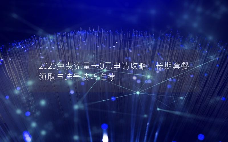 2025免费流量卡0元申请攻略：长期套餐领取与选号技巧推荐
