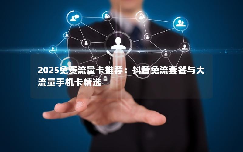 2025免费流量卡推荐：抖音免流套餐与大流量手机卡精选
