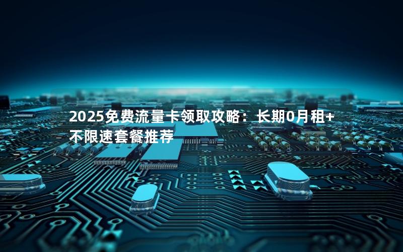 2025免费流量卡领取攻略：长期0月租+不限速套餐推荐