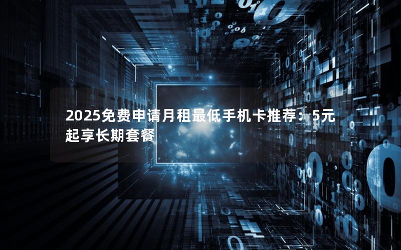 2025免费申请月租最低手机卡推荐：5元起享长期套餐