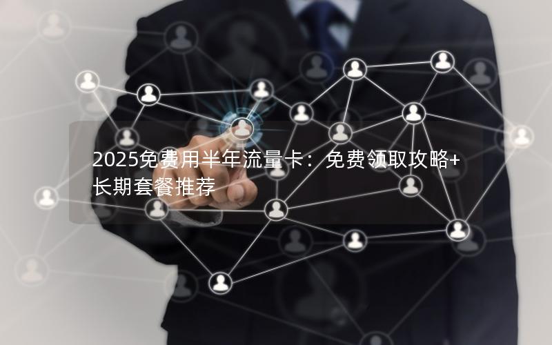 2025免费用半年流量卡：免费领取攻略+长期套餐推荐