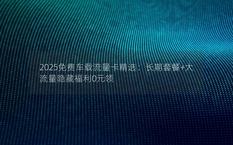 2025免费车载流量卡精选：长期套餐+大流量隐藏福利0元领