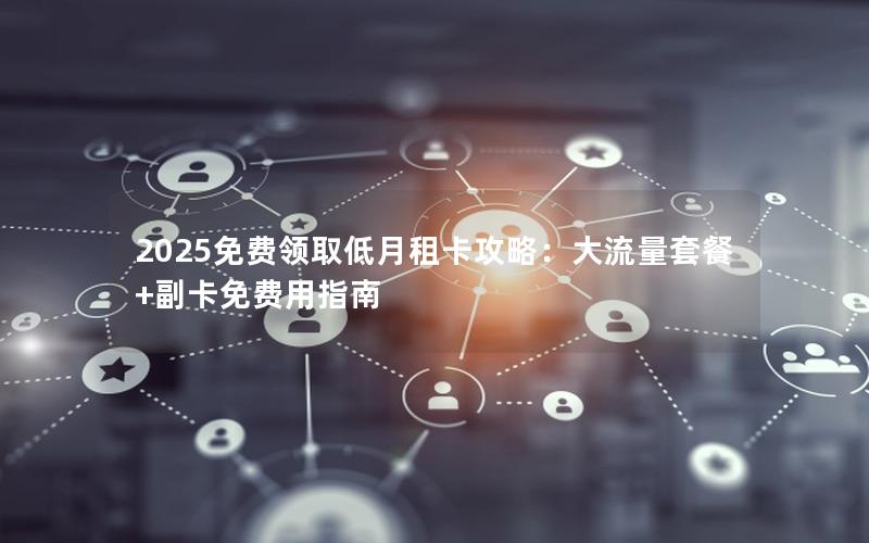 2025免费领取低月租卡攻略：大流量套餐+副卡免费用指南
