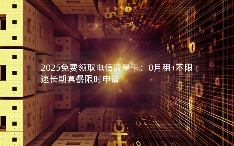 2025免费领取电信流量卡：0月租+不限速长期套餐限时申请