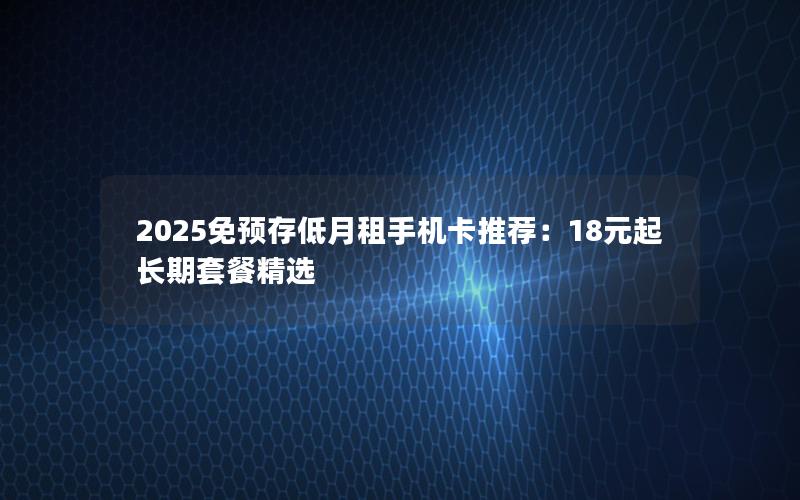 2025免预存低月租手机卡推荐：18元起长期套餐精选
