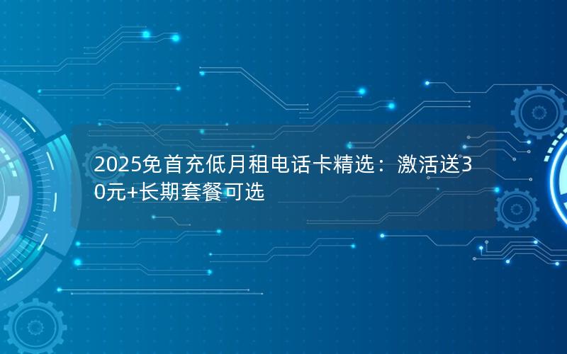 2025免首充低月租电话卡精选：激活送30元+长期套餐可选