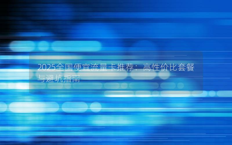 2025全国便宜流量卡推荐：高性价比套餐与避坑指南
