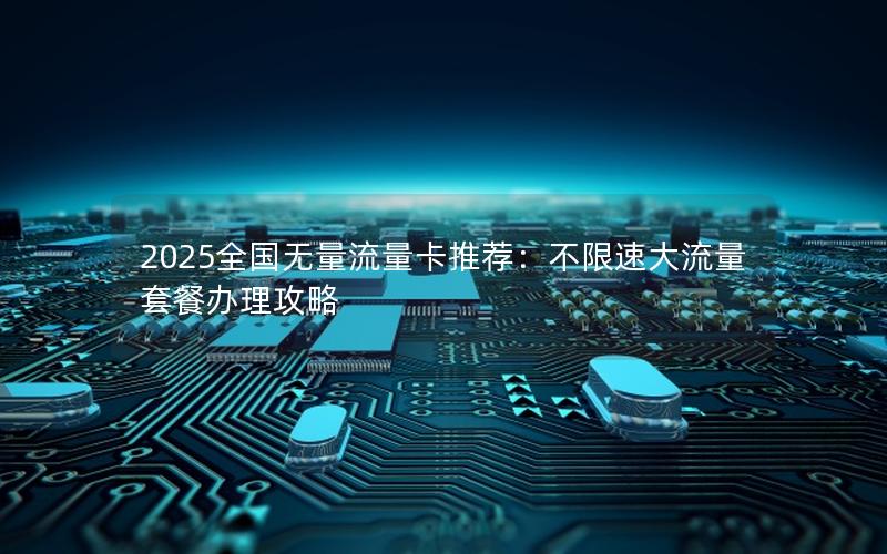 2025全国无量流量卡推荐：不限速大流量套餐办理攻略