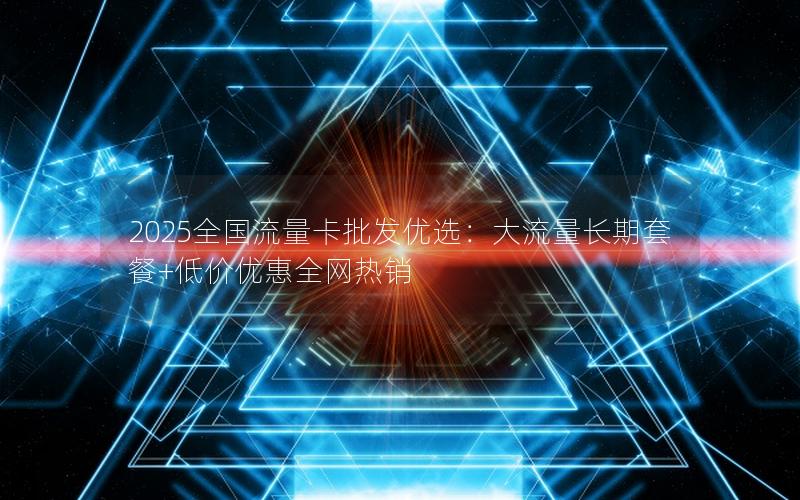 2025全国流量卡批发优选：大流量长期套餐+低价优惠全网热销